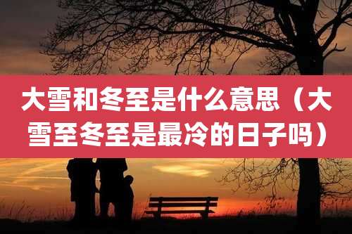 大雪和冬至是什么意思(大雪至冬至是最冷的日子吗)
