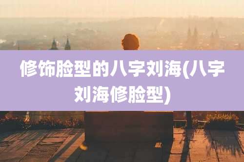 修饰脸型的八字刘海(八字刘海修脸型)
