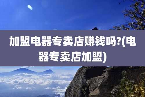 加盟电器专卖店赚钱吗?(电器专卖店加盟)