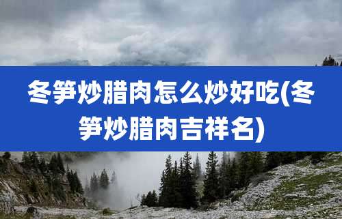 冬笋炒腊肉怎么炒好吃(冬笋炒腊肉吉祥名)
