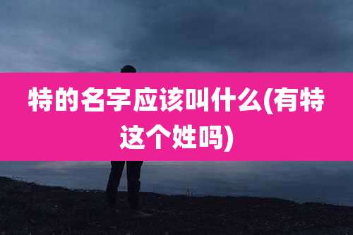特的名字应该叫什么(有特这个姓吗)