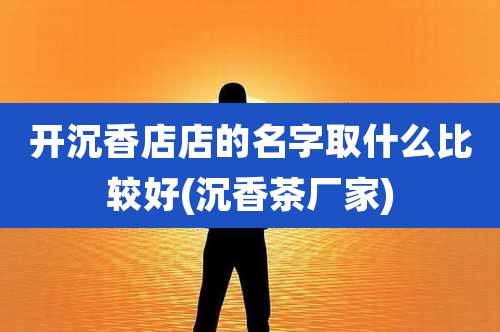 开沉香店店的名字取什么比较好(沉香茶厂家)