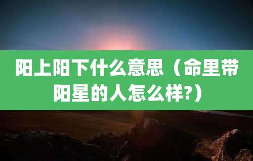 阳上阳下什么意思（命里带阳星的人怎么样?）
