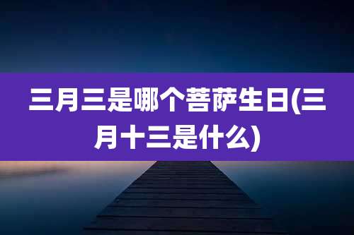 三月三是哪个菩萨生日(三月十三是什么)