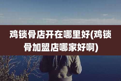 鸡锁骨店开在哪里好(鸡锁骨加盟店哪家好啊)