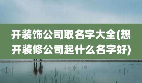 开装饰公司取名字大全(想开装修公司起什么名字好)