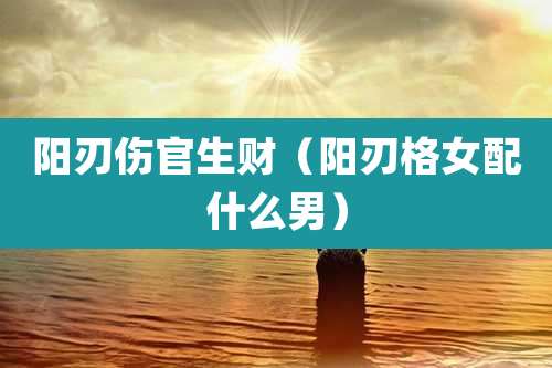 阳刃伤官生财(阳刃格女配什么男)