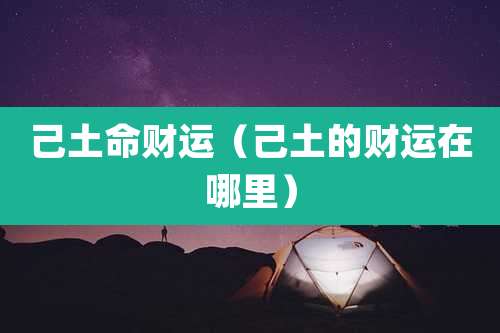 己土命财运（己土的财运在哪里）