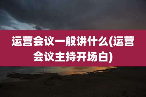 运营会议一般讲什么(运营会议主持开场白)