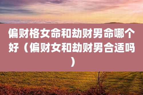 偏财格女命和劫财男命哪个好（偏财女和劫财男合适吗）