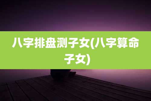 八字排盘测子女(八字算命 子女)