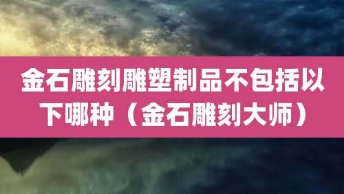 金石雕刻雕塑制品不包括以下哪种(金石雕刻大师)