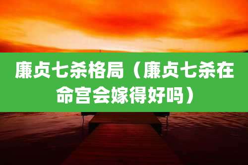 廉贞七杀格局(廉贞七杀在命宫会嫁得好吗)