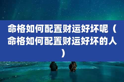 命格如何配置财运好坏呢(命格如何配置财运好坏的人)