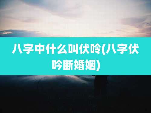 八字中什么叫伏呤(八字伏吟断婚姻)
