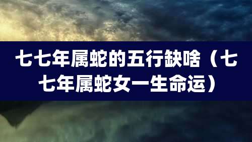 七七年属蛇的五行缺啥(七七年属蛇女一生命运)
