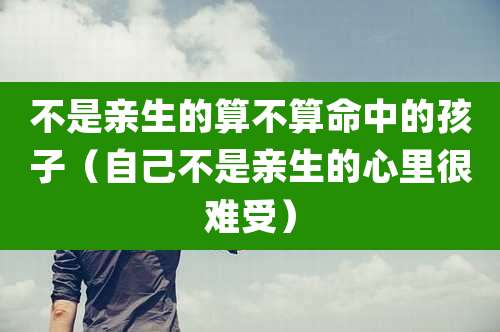 不是亲生的算不算命中的孩子(自己不是亲生的心里很难受)