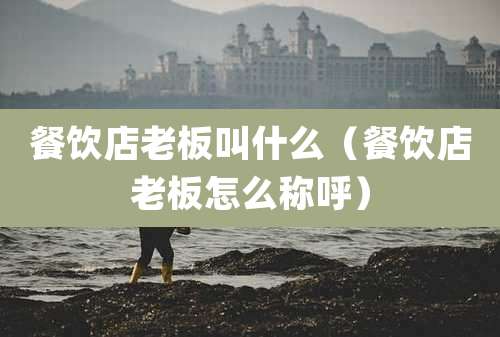 餐饮店老板叫什么(餐饮店老板怎么称呼)