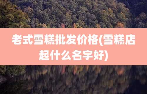 老式雪糕批发价格(雪糕店起什么名字好)