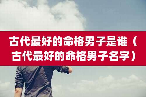 古代最好的命格男子是谁(古代最好的命格男子名字)