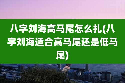 八字刘海高马尾怎么扎(八字刘海适合高马尾还是低马尾)