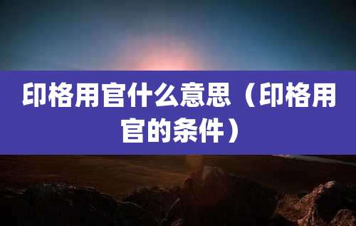 印格用官什么意思（印格用官的条件）