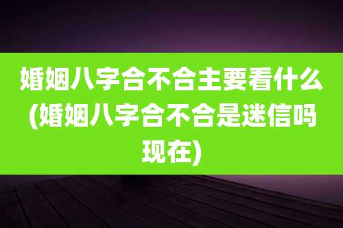 婚姻八字合不合主要看什么(婚姻八字合不合是迷信吗现在)