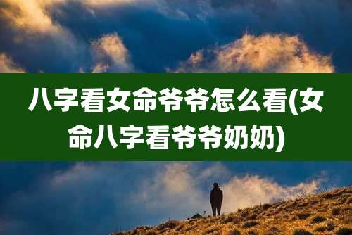 八字看女命爷爷怎么看(女命八字看爷爷奶奶)