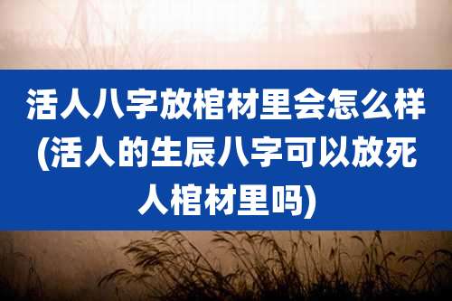 活人八字放棺材里会怎么样(活人的生辰八字可以放死人棺材里吗)