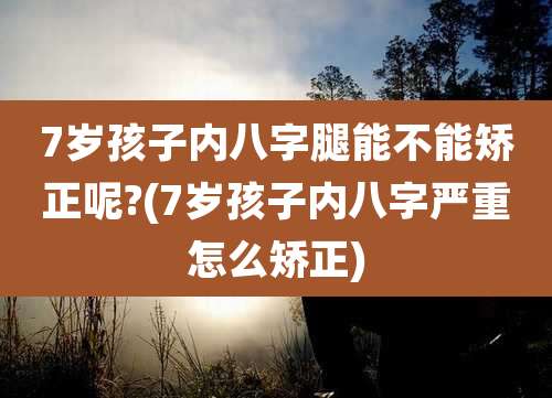 7岁孩子内八字腿能不能矫正呢?(7岁孩子内八字严重怎么矫正)