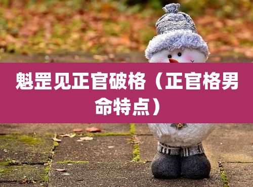 魁罡见正官破格（正官格男命特点）