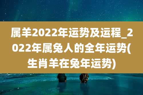 属羊2022年运势及运程_2022年属兔人的全年运势(生肖羊在兔年运势)