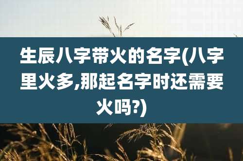 生辰八字带火的名字(八字里火多,那起名字时还需要火吗?)
