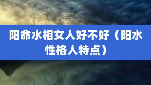 阳命水相女人好不好(阳水性格人特点)