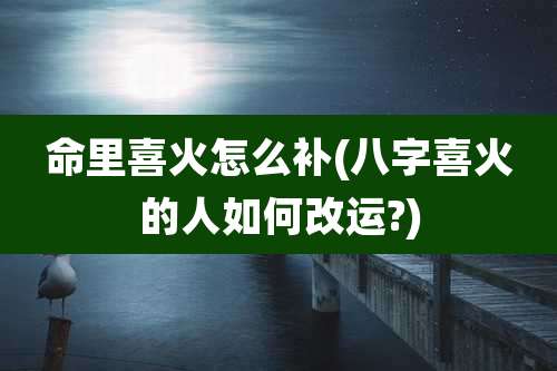 命里喜火怎么补(八字喜火的人如何改运?)