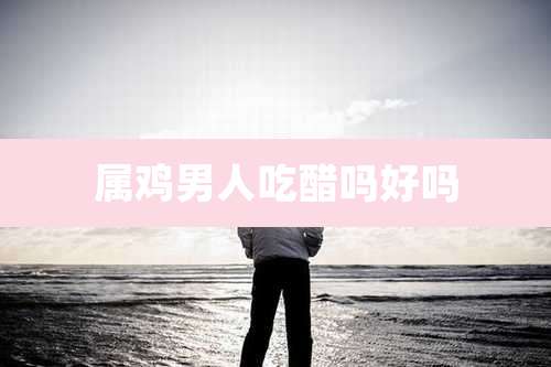 属鸡男人吃醋吗好吗