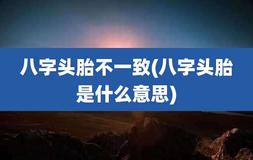 八字头胎不一致(八字头胎是什么意思)