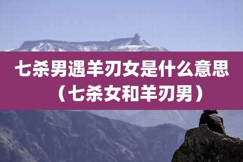 七杀男遇羊刃女是什么意思(七杀女和羊刃男)