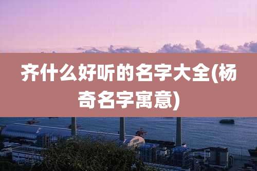 齐什么好听的名字大全(杨奇名字寓意)