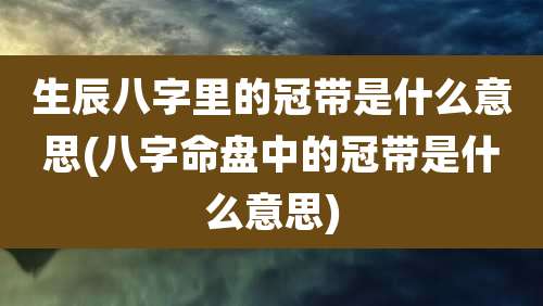 生辰八字里的冠带是什么意思(八字命盘中的冠带是什么意思)