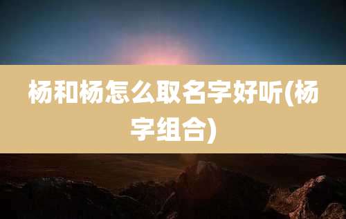杨和杨怎么取名字好听(杨字组合)