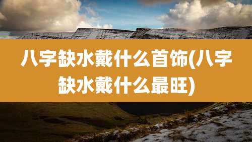 八字缺水戴什么首饰(八字缺水戴什么最旺)