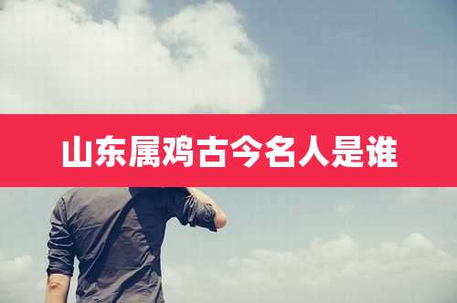 山东属鸡古今名人是谁