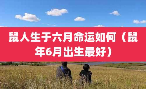 鼠人生于六月命运如何（鼠年6月出生最好）