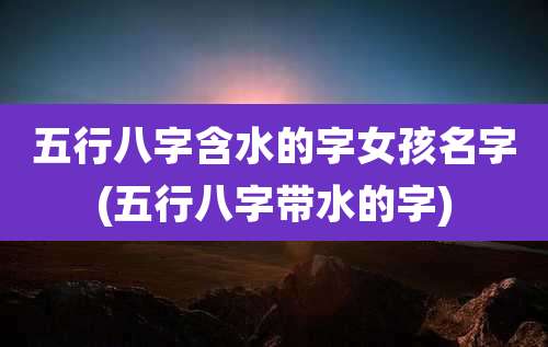 五行八字含水的字女孩名字(五行八字带水的字)