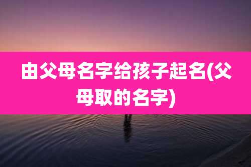 由父母名字给孩子起名(父母取的名字)