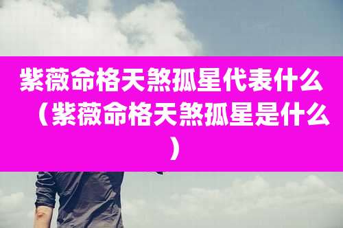 紫薇命格天煞孤星代表什么（紫薇命格天煞孤星是什么）