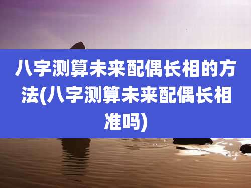 八字测算未来配偶长相的方法(八字测算未来配偶长相准吗)