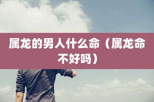 属龙的男人什么命（属龙命不好吗）