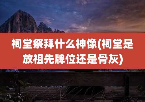 祠堂祭拜什么神像(祠堂是放祖先牌位还是骨灰)